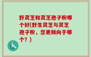 野灵芝和灵芝孢子粉哪个好(野生灵芝与灵芝孢子粉，您更倾向于哪个？)