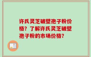 许氏灵芝破壁孢子粉价格？了解许氏灵芝破壁孢子粉的市场价格？