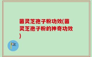 菌灵芝孢子粉功效(菌灵芝孢子粉的神奇功效)