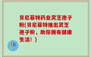 贝尼菲特药业灵芝孢子粉(贝尼菲特推出灵芝孢子粉，助你拥有健康生活！)