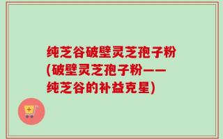 纯芝谷破壁灵芝孢子粉(破壁灵芝孢子粉——纯芝谷的补益克星)