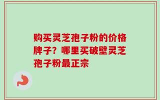 购买灵芝孢子粉的价格牌子？哪里买破壁灵芝孢子粉最正宗