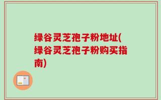 绿谷灵芝孢子粉地址(绿谷灵芝孢子粉购买指南)