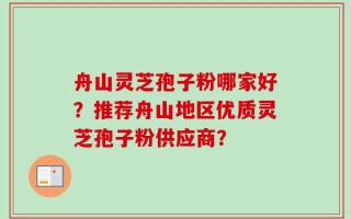舟山灵芝孢子粉哪家好？推荐舟山地区优质灵芝孢子粉供应商？