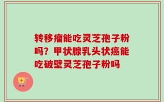转移瘤能吃灵芝孢子粉吗？甲状腺乳头状癌能吃破壁灵芝孢子粉吗