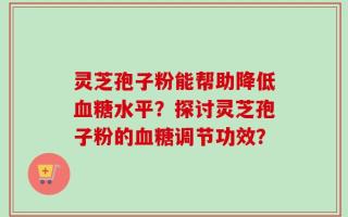 灵芝孢子粉能帮助降低血糖水平？探讨灵芝孢子粉的血糖调节功效？
