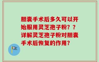 胆囊手术后多久可以开始服用灵芝孢子粉？？详解灵芝孢子粉对胆囊手术后恢复的作用？