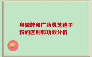 粤微牌和广药灵芝孢子粉的区别和功效分析