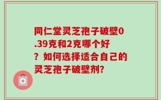 同仁堂灵芝孢子破壁0.39克和2克哪个好？如何选择适合自己的灵芝孢子破壁剂？