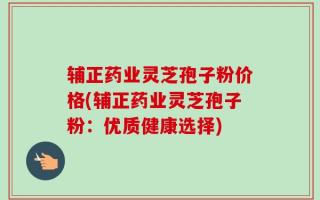 辅正药业灵芝孢子粉价格(辅正药业灵芝孢子粉：优质健康选择)
