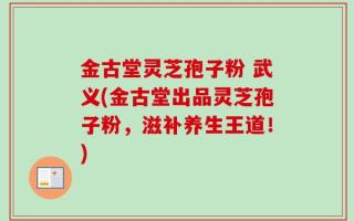 金古堂灵芝孢子粉 武义(金古堂出品灵芝孢子粉，滋补养生王道！)
