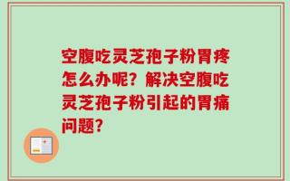 空腹吃灵芝孢子粉胃疼怎么办呢？解决空腹吃灵芝孢子粉引起的胃痛问题？
