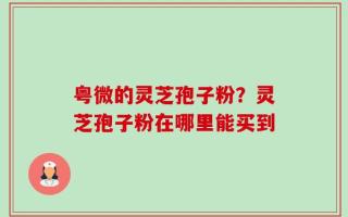 粤微的灵芝孢子粉？灵芝孢子粉在哪里能买到