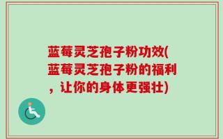 蓝莓灵芝孢子粉功效(蓝莓灵芝孢子粉的福利，让你的身体更强壮)