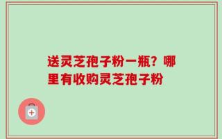 送灵芝孢子粉一瓶？哪里有收购灵芝孢子粉