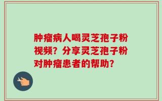 肿瘤病人喝灵芝孢子粉视频？分享灵芝孢子粉对肿瘤患者的帮助？