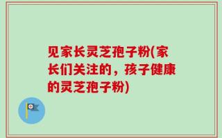 见家长灵芝孢子粉(家长们关注的，孩子健康的灵芝孢子粉)