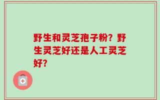 野生和灵芝孢子粉？野生灵芝好还是人工灵芝好？