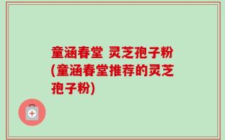 童涵春堂 灵芝孢子粉(童涵春堂推荐的灵芝孢子粉)