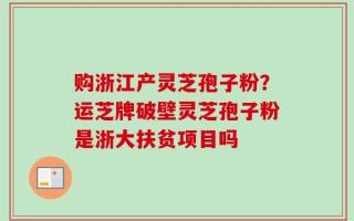 购浙江产灵芝孢子粉？运芝牌破壁灵芝孢子粉是浙大扶贫项目吗