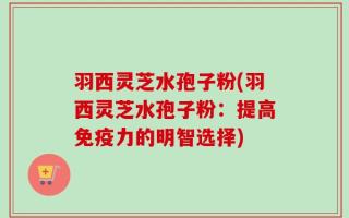羽西灵芝水孢子粉(羽西灵芝水孢子粉：提高免疫力的明智选择)