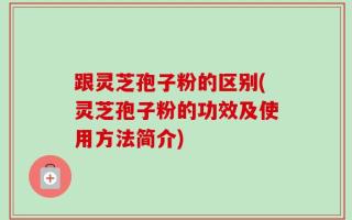 跟灵芝孢子粉的区别(灵芝孢子粉的功效及使用方法简介)