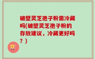 破壁灵芝孢子粉需冷藏吗(破壁灵芝孢子粉的存放建议，冷藏更好吗？)