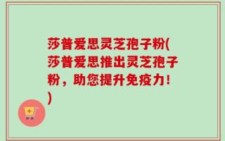 莎普爱思灵芝孢子粉(莎普爱思推出灵芝孢子粉，助您提升免疫力！)
