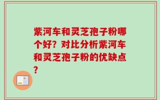紫河车和灵芝孢子粉哪个好？对比分析紫河车和灵芝孢子粉的优缺点？