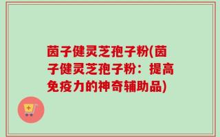 茵子健灵芝孢子粉(茵子健灵芝孢子粉：提高免疫力的神奇辅助品)