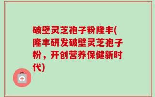 破壁灵芝孢子粉隆丰(隆丰研发破壁灵芝孢子粉，开创营养保健新时代)