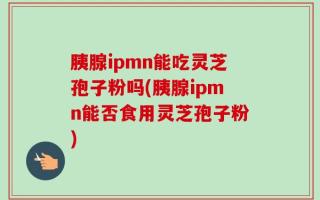 胰腺ipmn能吃灵芝孢子粉吗(胰腺ipmn能否食用灵芝孢子粉)