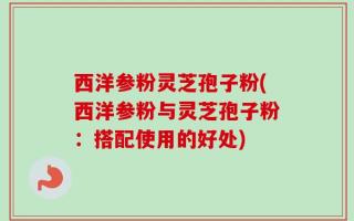 西洋参粉灵芝孢子粉(西洋参粉与灵芝孢子粉：搭配使用的好处)