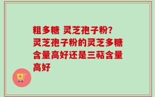 粗多糖 灵芝孢子粉？灵芝孢子粉的灵芝多糖含量高好还是三萜含量高好