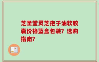 芝圣堂灵芝孢子油软胶囊价格蓝盒包装？选购指南？