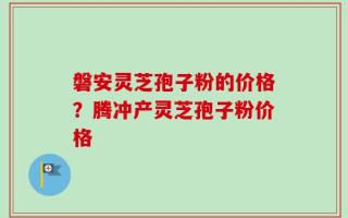 磐安灵芝孢子粉的价格？腾冲产灵芝孢子粉价格