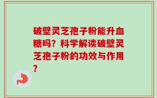破壁灵芝孢子粉能升血糖吗？科学解读破壁灵芝孢子粉的功效与作用？