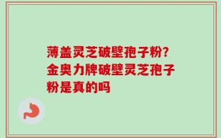 薄盖灵芝破壁孢子粉？金奥力牌破壁灵芝孢子粉是真的吗