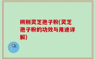 辨别灵芝孢子粉(灵芝孢子粉的功效与用途详解)