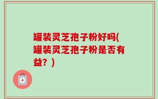 罐装灵芝孢子粉好吗(罐装灵芝孢子粉是否有益？)