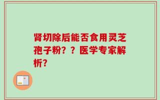 肾切除后能否食用灵芝孢子粉？？医学专家解析？