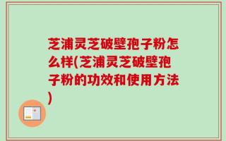 芝浦灵芝破壁孢子粉怎么样(芝浦灵芝破壁孢子粉的功效和使用方法)
