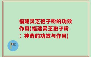 福建灵芝孢子粉的功效作用(福建灵芝孢子粉：神奇的功效与作用)