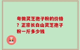 粤微灵芝孢子粉的价格？正宗长白山灵芝孢子粉一斤多少钱