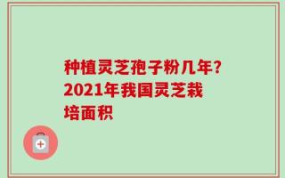 种植灵芝孢子粉几年？2021年我国灵芝栽培面积