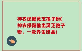 神农保健灵芝孢子粉(神农保健推出灵芝孢子粉，一款养生佳品)