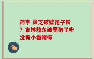 药字 灵芝破壁孢子粉？吉林敖东破壁孢子粉没有小看帽标