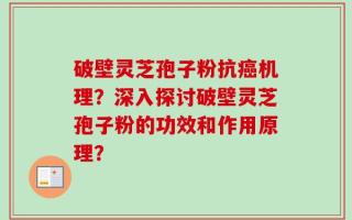 破壁灵芝孢子粉抗癌机理？深入探讨破壁灵芝孢子粉的功效和作用原理？