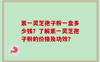 紫一灵芝孢子粉一盒多少钱？了解紫一灵芝孢子粉的价格及功效？