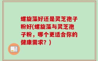 螺旋藻好还是灵芝孢子粉好(螺旋藻与灵芝孢子粉，哪个更适合你的健康需求？)